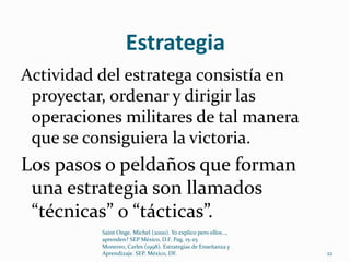 Estrategia
Actividad del estratega consistía en
 proyectar, ordenar y dirigir las
 operaciones militares de tal manera
 que se consiguiera la victoria.
Los pasos o peldaños que forman
 una estrategia son llamados
 “técnicas” o “tácticas”.
          Saint Onge, Michel (2000). Yo explico pero ellos...,
          aprenden? SEP México, D.F. Pag. 15-25
          Monereo, Carles (1998). Estrategias de Enseñanza y
          Aprendizaje. SEP. México, DF.                          22
 