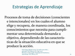Estrategias de Aprendizaje

Procesos de toma de decisiones (conscientes
 e intencionales) en los cuales el alumno
 elige y recupera, de manera coordinada, los
 conocimientos que necesita para cumpli-
 mentar una determinada demanda u
 objetivo, dependiendo de las caracterís-
 ticas de la situación educativa en que se
 produce la acción.
           Saint Onge, Michel (2000). Yo explico pero ellos...,
           aprenden? SEP México, D.F. Pag. 15-25
           Monereo, Carles (1998). Estrategias de Enseñanza y
           Aprendizaje. SEP. México, DF.                          30
 