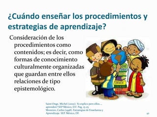 ¿Cuándo enseñar los procedimientos y
estrategias de aprendizaje?
Consideración de los
 procedimientos como
 contenidos; es decir, como
 formas de conocimiento
 culturalmente organizadas
 que guardan entre ellos
 relaciones de tipo
 epistemológico.

             Saint Onge, Michel (2000). Yo explico pero ellos...,
             aprenden? SEP México, D.F. Pag. 15-25
             Monereo, Carles (1998). Estrategias de Enseñanza y
             Aprendizaje. SEP. México, DF.                          42
 
