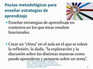 Pautas metodológicas para
enseñar estrategias de
aprendizaje
 Enseñar estrategias de aprendizaje en
 contextos en los que éstas resulten
 funcionales.

 Crear un “clima” en el aula en el que se tolere
 la reflexión, la duda, “la exploración y la
 discusión sobre las distintas maneras como
 puede aprenderse y pensarse sobre un tema”.
            Saint Onge, Michel (2000). Yo explico pero
            ellos..., aprenden? SEP México, D.F. Pag. 15-25
            Monereo, Carles (1998). Estrategias de Enseñanza y
            Aprendizaje. SEP. México, DF.                        45
 
