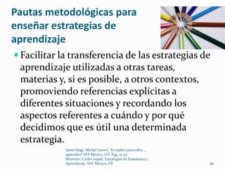 Pautas metodológicas para
enseñar estrategias de
aprendizaje
 Facilitar la transferencia de las estrategias de
 aprendizaje utilizadas a otras tareas,
 materias y, si es posible, a otros contextos,
 promoviendo referencias explícitas a
 diferentes situaciones y recordando los
 aspectos referentes a cuándo y por qué
 decidimos que es útil una determinada
 estrategia.
             Saint Onge, Michel (2000). Yo explico pero ellos...,
             aprenden? SEP México, D.F. Pag. 15-25
             Monereo, Carles (1998). Estrategias de Enseñanza y
             Aprendizaje. SEP. México, DF.                          46
 