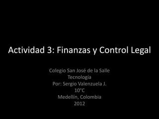 Actividad 3: Finanzas y Control Legal
          Colegio San José de la Salle
                  Tecnología
           Por: Sergio Valenzuela J.
                     10°C
             Medellín, Colombia
                     2012
 