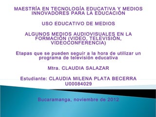 MAESTRÍA EN TECNOLOGÍA EDUCATIVA Y MEDIOS
     INNOVADORES PARA LA EDUCACIÓN

          USO EDUCATIVO DE MEDIOS

   ALGUNOS MEDIOS AUDIOVISUALES EN LA
      FORMACIÓN (VIDEO, TELEVISIÓN,
           VIDEOCONFERENCIA)

Etapas que se pueden seguir a la hora de utilizar un
         programa de televisión educativa

             Mtra. CLAUDIA SALAZAR

 Estudiante: CLAUDIA MILENA PLATA BECERRA
                  U00084029


         Bucaramanga, noviembre de 2012
 