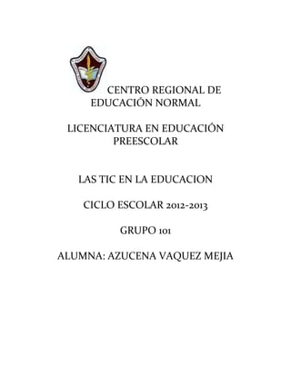 CENTRO REGIONAL DE
     EDUCACIÓN NORMAL

 LICENCIATURA EN EDUCACIÓN
         PREESCOLAR


   LAS TIC EN LA EDUCACION

    CICLO ESCOLAR 2012-2013

          GRUPO 101

ALUMNA: AZUCENA VAQUEZ MEJIA
 