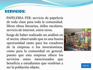 SERVICIOS:
PAPELERIA FER: servicio de papelería
de toda clase para toda la comunidad,
libros obras literarias, útiles escolares,
servicio de internet, entre otros.
Surge de haber realizado un análisis en
el sector, observando que es una buena
oportunidad tanto para los creadores
de la empresa o los inversionistas,
como para la comunidad en general,
puesto que esta empresa ofrece los
servicios antes mencionados que
beneficia a estudiantes que vendrían a
                                             MENU
ser la población objeto.
 