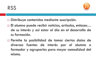 RSS
   Distribuye contenidos mediante suscripción.
   El alumno puede recibir noticias, artículos, enlaces…
    de su interés y así estar al día en el desarrollo de
    su formación.
   Permite la posibilidad de tomar ciertos datos de
    diversas fuentes de interés por el alumno o
    formador y agruparlos para mayor comodidad del
    mismo.
 
