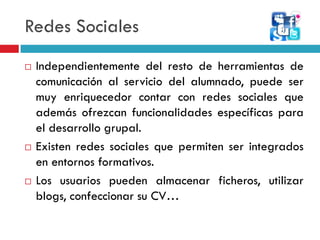 Redes Sociales
   Independientemente del resto de herramientas de
    comunicación al servicio del alumnado, puede ser
    muy enriquecedor contar con redes sociales que
    además ofrezcan funcionalidades específicas para
    el desarrollo grupal.
   Existen redes sociales que permiten ser integrados
    en entornos formativos.
   Los usuarios pueden almacenar ficheros, utilizar
    blogs, confeccionar su CV…
 