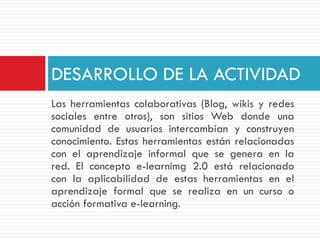 DESARROLLO DE LA ACTIVIDAD
Las herramientas colaborativas (Blog, wikis y redes
sociales entre otros), son sitios Web donde una
comunidad de usuarios intercambian y construyen
conocimiento. Estas herramientas están relacionadas
con el aprendizaje informal que se genera en la
red. El concepto e-learnimg 2.0 está relacionado
con la aplicabilidad de estas herramientas en el
aprendizaje formal que se realiza en un curso o
acción formativa e-learning.
 