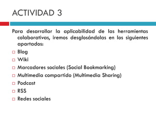 ACTIVIDAD 3
Para desarrollar la aplicabilidad de las herramientas
  colaborativas, iremos desglosándolas en los siguientes
  apartados:
 Blog

 Wiki

 Marcadores sociales (Social Bookmarking)

 Multimedia compartido (Multimedia Sharing)

 Podcast

 RSS

 Redes sociales
 