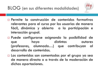 BLOG (en sus diferentes modalidades)

   Permite la construcción de contenidos formativos
    relevantes para el curso por los usuarios de manera
    fácil, dinámica y abierta a la participación e
    interacción grupal.
   Puede configurarse asignando la posibilidad de
    que           haya         distintos         autores
    (profesores, alumnado…) que contribuyan al
    desarrollo de contenidos.
   Los contenidos son comentados por el grupo ya sea
    de manera directa o a través de la moderación de
    dichas aportaciones.
 