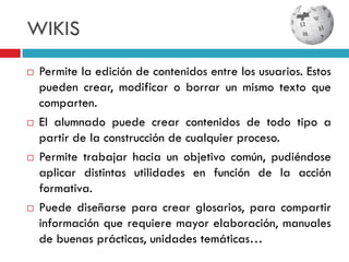 WIKIS
   Permite la edición de contenidos entre los usuarios. Estos
    pueden crear, modificar o borrar un mismo texto que
    comparten.
   El alumnado puede crear contenidos de todo tipo a
    partir de la construcción de cualquier proceso.
   Permite trabajar hacia un objetivo común, pudiéndose
    aplicar distintas utilidades en función de la acción
    formativa.
   Puede diseñarse para crear glosarios, para compartir
    información que requiere mayor elaboración, manuales
    de buenas prácticas, unidades temáticas…
 