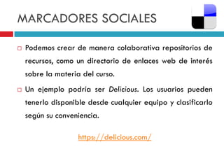 MARCADORES SOCIALES

   Podemos crear de manera colaborativa repositorios de
    recursos, como un directorio de enlaces web de interés
    sobre la materia del curso.
   Un ejemplo podría ser Delicious. Los usuarios pueden
    tenerlo disponible desde cualquier equipo y clasificarlo
    según su conveniencia.

                    https://delicious.com/
 