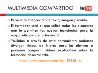 MULTIMEDIA COMPARTIDO
   Permite la integración de texto, imagen y sonido.
   El formador será el que utilice todos los elementos
    que le permiten las nuevas tecnologías para la
    mayor eficacia de la formación.
   YouTube: a través de esta herramienta podemos
    divulgar videos de interés para los alumnos o
    podemos compartir videos explicativos sobre la
    formación desarrollada.
         http://www.youtube.com/?gl=ES&hl=es
 