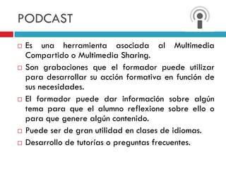 PODCAST
   Es una herramienta asociada al Multimedia
    Compartido o Multimedia Sharing.
   Son grabaciones que el formador puede utilizar
    para desarrollar su acción formativa en función de
    sus necesidades.
   El formador puede dar información sobre algún
    tema para que el alumno reflexione sobre ello o
    para que genere algún contenido.
   Puede ser de gran utilidad en clases de idiomas.
   Desarrollo de tutorías o preguntas frecuentes.
 