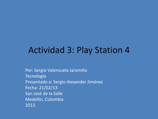 Actividad 3: Play Station 4
Por: Sergio Valenzuela Jaramillo
Tecnología
Presentado a: Sergio Alexander Jiménez
Fecha: 21/02/13
San José de la Salle
Medellín, Colombia
2013
 