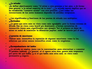 •   La mirada:
•   Se define objetivamente como "el mirar a otra persona a los ojos, o de forma
    más general, a la mitad superior de la cara". La mirada mutua implica que se
    ha establecido "contacto ocular" con otra persona. Casi todas las
    interacciones de los seres humanos dependen de miradas recíprocas.
•
•   Los significados y funciones de las pautas de mirada son múltiples:
•   Actitudes:
•   La gente que mira más es vista como más agradable, pero la forma extrema de
    mirada fija es vista como hostil y/o dominante. Ciertas secuencias de
    interacción tienen más significados: por ejemplo, ser el primero en dejar de
    mirar es señal de sumisión; la dilatación pupilar, señal de interés por el otro.
•
•   Expresión de emociones:
•   Mirar más, intensifica la expresión de algunas emociones, como la ira,
    mientras que mirar menos intensifica otras, como la vergüenza.
•
•   Acompañamiento del habla:
•   La mirada se emplea, junto con la conversación, para sincronizar o comentar
    la palabra hablada. En general, si el oyente mira más, genera más respuesta
    por parte del que habla, y si el que habla más mira más, es visto como
    persuasivo y seguro.
•
•
•
 