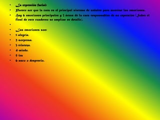 •   La expresión facial:
•   Parece ser que la cara es el principal sistema de señales para mostrar las emociones.
•   Hay 6 emociones principales y 3 áreas de la cara responsables de su expresión (Sobre el
    final de este cuaderno se amplían en detalle).
•
•   Las emociones son:
•   1-alegría,
•   2-sorpresa,
•   3-tristeza,
•   4-miedo,
•   5-ira
•   6-asco o desprecio.
 