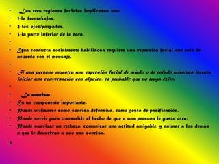 •    Las tres regiones faciales implicadas son:
•   1-la frente/cejas,
•   2-los ojos/párpados,
•   3-la parte inferior de la cara.
•
•   Una conducta socialmente habilidosa requiere una expresión facial que esté de
    acuerdo con el mensaje.
•
•   Si una persona muestra una expresión facial de miedo o de enfado mientras intenta
    iniciar una conversación con alguien, es probable que no tenga éxito.
•
•    La sonrisa:
•   Es un componente importante.
•   Puede utilizarse como sonrisa defensiva, como gesto de pacificación.
•   Puede servir para transmitir el hecho de que a una persona le gusta otra;
•   Puede suavizar un rechazo, comunicar una actitud amigable, y animar a los demás
    a que le devuelvan a uno una sonrisa.

•
 