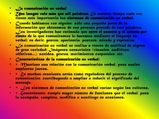 • La comunicación no verbal
• Una imagen vale más que mil palabras. En nuestro tiempo cada vez
  tienen más importancia los sistemas de comunicación no verbal.
• Cuando hablamos con alguien, sólo una pequeña parte de la
  información que obtenemos de esa persona procede de sus palabras.
  Los investigadores han estimado que entre el sesenta y el setenta por
  ciento de lo que comunicamos lo hacemos mediante el lenguaje no
  verbal; es decir, gestos, apariencia, postura, mirada y expresión.
• La comunicación no verbal se realiza a través de multitud de signos
  de gran variedad: Imágenes sensoriales (visuales, auditivas,
  olfativas...), sonidos, gestos, movimientos corporales, etc.
• Características de la comunicación no verbal:
• • Mantiene una relación con la comunicación verbal, pues suelen
  emplearse juntas.
• • En muchas ocasiones actúa como reguladora del proceso de
  comunicación, contribuyendo a ampliar o reducir el significado del
  mensaje.
• • Los sistemas de comunicación no verbal varían según las culturas.
• • Generalmente, cumple mayor número de funciones que el verbal, pues
  lo acompaña, completa, modifica o sustituye en ocasiones.
 
