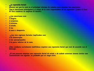 •   La expresión facial:
•   Parece ser que la cara es el principal sistema de señales para mostrar las emociones.
•   Hay 6 emociones principales y 3 áreas de la cara responsables de su expresión (Sobre el final
    de este cuaderno se amplían en detalle).
•
•   Las emociones son:
•   1-alegría,
•   2-sorpresa,
•   3-tristeza,
•   4-miedo,
•   5-ira
•   6-asco o desprecio.
•
•    Las tres regiones faciales implicadas son:
•   1-la frente/cejas,
•   2-los ojos/párpados,
•   3-la parte inferior de la cara.
•
•   Una conducta socialmente habilidosa requiere una expresión facial que esté de acuerdo con el
    mensaje.
•
•   Si una persona muestra una expresión facial de miedo o de enfado mientras intenta iniciar una
    conversación con alguien, es probable que no tenga éxito.
 