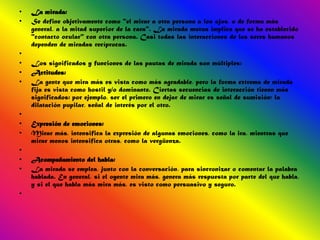 •   La mirada:
•   Se define objetivamente como "el mirar a otra persona a los ojos, o de forma más
    general, a la mitad superior de la cara". La mirada mutua implica que se ha establecido
    "contacto ocular" con otra persona. Casi todas las interacciones de los seres humanos
    dependen de miradas recíprocas.
•
•   Los significados y funciones de las pautas de mirada son múltiples:
•   Actitudes:
•   La gente que mira más es vista como más agradable, pero la forma extrema de mirada
    fija es vista como hostil y/o dominante. Ciertas secuencias de interacción tienen más
    significados: por ejemplo, ser el primero en dejar de mirar es señal de sumisión; la
    dilatación pupilar, señal de interés por el otro.
•
•   Expresión de emociones:
•   Mirar más, intensifica la expresión de algunas emociones, como la ira, mientras que
    mirar menos intensifica otras, como la vergüenza.
•
•   Acompañamiento del habla:
•   La mirada se emplea, junto con la conversación, para sincronizar o comentar la palabra
    hablada. En general, si el oyente mira más, genera más respuesta por parte del que habla,
    y si el que habla más mira más, es visto como persuasivo y seguro.
•
 