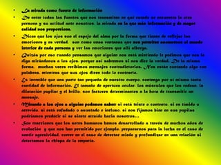 •   La mirada como fuente de información
•   De entre todas las fuentes que nos transmiten en qué estado se encuentra la otra
    persona y su actitud ante nosotros, la mirada es la que más información y de mayor
    calidad nos proporciona.
•   Dicen que los ojos son el espejo del alma por la forma que tienen de reflejar las
    emociones y es verdad, son como unas ventanas que nos permiten asomarnos al mundo
    interior de cada persona y ver las emociones que allí alberga.
•   Quizás por eso cuando pensamos que alguien nos está mintiendo le pedimos que nos lo
    diga mirándonos a los ojos, porque así sabremos si nos dice la verdad. De la misma
    forma, muchas veces recibimos mensajes contradictorios. Nos están contando algo con
    palabras, mientras que sus ojos dicen todo lo contrario.
•   Es increíble que una parte tan pequeña de nuestro cuerpo, contenga por sí misma tanta
    cantidad de información. El tamaño de apertura ocular, los músculos que los rodean, la
    dilatación pupilar y el brillo, son factores determinantes a la hora de transmitir un
    mensaje.
•   Mirando a los ojos a alguien podemos saber: si está triste o contento, si es tímido o
    atrevido, si está enfadado o asustado e incluso, si nos fijamos bien en sus pupilas
    podríamos predecir si se siente atraído hacia nosotros…
•   Son reacciones que los seres humanos hemos desarrollado a través de muchos años de
    evolución y que nos han permitido por ejemplo, prepararnos para la lucha en el caso de
    sentir agresividad, correr en el caso de detectar miedo y profundizar en una relación si
    detectamos la chispa de la empatía.
 