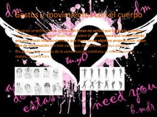 Gestos y movimientos con el cuerpo
•   Un gesto se define como una acción breve no verbal que realiza la persona
    (por ejemplo, posarse el dedo índice sobre los labios) para que sea percibido
    por uno o más interlocutores, y que tiene como objetivo proporcionar algún
    tipo de información (en este caso, que deseamos que haya silencio)
•   Los gestos más usuales de la comunicación cotidiana se realizan con las
    manos, y con la cara.
 