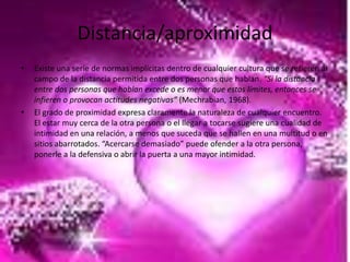 Distancia/aproximidad
•   Existe una serie de normas implícitas dentro de cualquier cultura que se refieren al
    campo de la distancia permitida entre dos personas que hablan. “Si la distancia
    entre dos personas que hablan excede o es menor que estos límites, entonces se
    infieren o provocan actitudes negativas” (Mechrabian, 1968).
•   El grado de proximidad expresa claramente la naturaleza de cualquier encuentro.
    El estar muy cerca de la otra persona o el llegar a tocarse sugiere una cualidad de
    intimidad en una relación, a menos que suceda que se hallen en una multitud o en
    sitios abarrotados. “Acercarse demasiado” puede ofender a la otra persona,
    ponerle a la defensiva o abrir la puerta a una mayor intimidad.
 