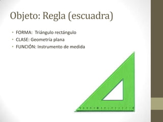 Objeto: Regla (escuadra)
• FORMA: Triángulo rectángulo
• CLASE: Geometría plana
• FUNCIÓN: Instrumento de medida
 