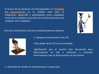 El acceso de las personas con discapacidad a la “Sociedad
del Conocimiento” es un eslabón clave para su
integración, desarrollo y participación como ciudadano
activo de la sociedad y que tiene los mismos derechos que
cualquier otro ciudadano.
Entre las características de esta sociedad podemos destacar:
1. Apoyarse fuertemente en las TIC:
-Gran poder de las TIC en la actualidad.
-Significación que el usuario está alcanzando para
desenvolverse en ella y comenzar a controlar
informaciones que se desenvuelven en las mismas
2. Velocidad de cambio de transformación y desarrollo.
 