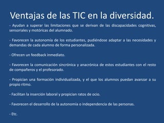 Ventajas de las TIC en la diversidad.
- Ayudan a superar las limitaciones que se derivan de las discapacidades cognitivas,
sensoriales y motóricas del alumnado.
- Favorecen la autonomía de los estudiantes, pudiéndose adaptar a las necesidades y
demandas de cada alumno de forma personalizada.
- Ofrecen un feedback inmediato.
- Favorecen la comunicación sincrónica y anacrónica de estos estudiantes con el resto
de compañeros y el profesorado.
- Propician una formación individualizada, y el que los alumnos puedan avanzar a su
propio ritmo.
- Facilitan la inserción laboral y propician ratos de ocio.
- Favorecen el desarrollo de la autonomía o independencia de las personas.
- Etc.
 