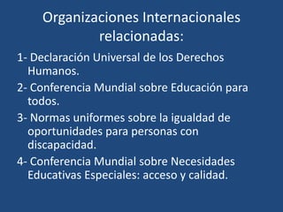 Organizaciones Internacionales
relacionadas:
1- Declaración Universal de los Derechos
Humanos.
2- Conferencia Mundial sobre Educación para
todos.
3- Normas uniformes sobre la igualdad de
oportunidades para personas con
discapacidad.
4- Conferencia Mundial sobre Necesidades
Educativas Especiales: acceso y calidad.
 