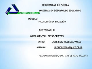UNIVERSIDAD DE PUEBLA
MAESTR A EN DESARROLLO EDUCATIVO
MÓDULO:
FILOSOSFÍA EN EDUACIÓN
ACTIVIDAD: II
MAPA MENTAL DE SOCRATES
MTRO. JOSE LUIS VILLEGAS VALLE
ALUMNA: LEONOR VELAZQUEZ CRUZ
HUAJUAPAN DE LEON, OAX. A 18 DE MAYO DEL 2013
 