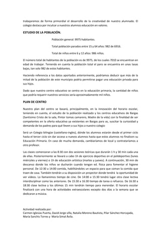 Actividad realizada por:
Carmen Iglesias Puerta, David Jorge villa, Natalia Moreno Bautista, Pilar Sánchez Horcajada,
María Sanchis Torres y María Simal Ávila.
trabajaremos de forma primordial el desarrollo de la creatividad de nuestro alumnado. El
colegio destaca por inculcar a nuestros alumnos educación en valores.
ESTUDIO DE LA POBLACIÓN.
Población general: 9975 habitantes.
Total población parados entre 15 y 64 años: 982 de 6916.
Total de niños entre 6 y 12 años: 986 niños.
El número total de habitantes de la población es de 9975, de los cuales 7010 se encuentran en
edad de trabajar. Teniendo en cuenta la población total el paro se encuentra en unas tasas
bajas, tan solo 982 de estos habitantes.
Haciendo referencia a los datos aportados anteriormente, podríamos deducir que más de la
mitad de la población de este municipio podría permitirse pagar una educación privada para
sus hijos.
Dado que nuestro centro educativo se centra en la educación primaria, la cantidad de niños
que podría requerir nuestros servicios sería aproximadamente mil niños.
PLAN DE CENTRO
Nuestro plan del centro se basará, principalmente, en la innovación del horario escolar,
teniendo en cuenta, el estudio de la población realizado y los centros educativos de Bargas
(Santísimo Cristo de la sala, Pintor tomas camarero, Madre de la vida) con la finalidad de ser
competentes en la oferta educativa ya existentes en Bargas para as, suscitar la curiosidad y
demanda de los padres para qué lleven a sus hijos a nuestro colegio
Será un Colegio bilingüe (castellano-ingles), dónde los alumnos estarán desde el primer ciclo
hasta el tercer ciclo sin dar acceso a nuevos alumnos hasta que estos alumnos no finalicen su
Educación Primaria. En caso de mucha demanda, cambiaríamos de local y contrataríamos a
otro profesor.
Las clases comenzaran a las 8:30 con dos sesiones teóricas que durarán 1 h y 30 min cada una
de ellas. Posteriormente se llevará a cabo 1h de ejercicio deportivo en el polideportivo (lunes
miércoles y viernes) o 1h de educación artística (martes y jueves). A continuación, 30 min de
descanso donde los niños se ducharán cuando tengan ed. física para fomentar el higiene
personal. De 12:30 a 14:00 comida, habilitándoles un espacio para que coman la comida que
traen de casa. También tendrán a su disposición un proyector donde tendrá la oportunidad de
ver videos. Lo llamaremos tiempo de cine. De 14:00 a 15:30 tendrá lugar otra clase lectiva
interdisciplinar como las anteriores. De 15:30 a 16:30 tiempo de tarea o refuerzo. De 16:30 a
18:30 clase lectiva y los últimos 15 min tendrán tiempo para merendar. El horario escolar
finalizará con una hora de actividades extraescolares excepto dos días a la semana que se
dedicaran a música.
 