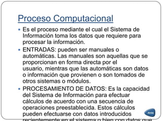 Proceso Computacional
 Es el proceso mediante el cual el Sistema de
Información toma los datos que requiere para
procesar la información.
 ENTRADAS: pueden ser manuales o
automáticas. Las manuales son aquellas que se
proporcionan en forma directa por el
usuario, mientras que las automáticas son datos
o información que provienen o son tomados de
otros sistemas o módulos.
 PROCESAMIENTO DE DATOS: Es la capacidad
del Sistema de Información para efectuar
cálculos de acuerdo con una secuencia de
operaciones preestablecida. Estos cálculos
pueden efectuarse con datos introducidos
 