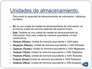 Unidades de almacenamiento.
Para medir la capacidad de almacenamiento de información, utilizamos
los Bytes.
 Bit: es una unidad de medida de almacenamiento de información; es
la mínima unidad de memoria obtenida del sistema binario
 Byte: También es una unidad de medida de almacenamiento de
información. Pero esta unidad de memoria equivalente a 8 bits
consecutivos.
 Kilobyte (KBytes): Unidad de memoria equivalente a 1024 bytes.
 Megabyte (MBytes): Unidad de memoria equivalente a 1024 Kilobytes.
 Gigabyte (Gbytes): Unidad de memoria equivalente a 1024 Megabytes.
 Terabyte (TByte): Unidad de memoria equivalente a 1024 Gigabytes.
 Petabyte (PByte): Unidad de memoria equivalente a 1024 Terabytes.
 Exabyte (Ebyte):Unidad de memoria equivalente a 1024 Petabytes.
 Zetabyte (ZByte): Unidad de memoria equivalente a 1024 Exabytes.
 