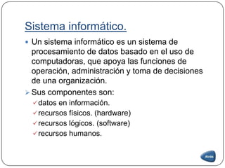 Sistema informático.
 Un sistema informático es un sistema de
procesamiento de datos basado en el uso de
computadoras, que apoya las funciones de
operación, administración y toma de decisiones
de una organización.
 Sus componentes son:
datos en información.
recursos físicos. (hardware)
recursos lógicos. (software)
recursos humanos.
 