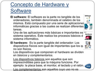 Concepto de Hardware y
Software
El software: El software es la parte no tangible de los
ordenadores, también denominada el celebro de los
mismos. Está compuesto por una serie de aplicaciones
informáticas gracias a las cuales se realizan diferentes
tareas.
Una de las aplicaciones más básicas e importantes es el
sistema operativo. Éste realiza los procesos básicos del
sistema informático.
El hardware: Es la parte tangible del ordenador: Los
dispositivos físicos son igual de importantes que los que
no son físicos.
Los dispositivos que componen el hardware se dividen
en básicos y complementarios.
Los dispositivos básicos son aquellos que son
imprescindibles para que la máquina funcione. Por
ejemplo: la placa base, el monitor, el teclado y el ratón.
Los complementarios son aquellos cuyo uso no es
 