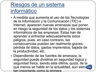 Riesgos de un sistema
informático
 A medida que aumenta el uso de las Tecnologías
de la Información y la Comunicación (TIC) e
Internet, aparecen nuevas amenazas que ponen
en riesgo la seguridad de los datos y los sistemas
informáticos de las empresas. Éstas han de
aprender a enfrentar adecuadamente estos
peligros, pues, en caso contrario, las
consecuencias pueden ser realmente graves:
pérdida de datos, gastos imprevistos, bajada de
la productividad, etc.
 Dependiendo de las fuentes de amenaza, la
seguridad puede dividirse en seguridad lógica y
seguridad física, siendo ésta última, quizá, de la
que menos se hable en la actualidad, aun siendo
tan importante como la primera
 