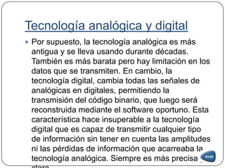 Tecnología analógica y digital
 Por supuesto, la tecnología analógica es más
antigua y se lleva usando durante décadas.
También es más barata pero hay limitación en los
datos que se transmiten. En cambio, la
tecnología digital, cambia todas las señales de
analógicas en digitales, permitiendo la
transmisión del código binario, que luego será
reconstruida mediante el software oportuno. Esta
característica hace insuperable a la tecnología
digital que es capaz de transmitir cualquier tipo
de información sin tener en cuenta las amplitudes
ni las pérdidas de información que acarreaba la
tecnología analógica. Siempre es más precisa y
 