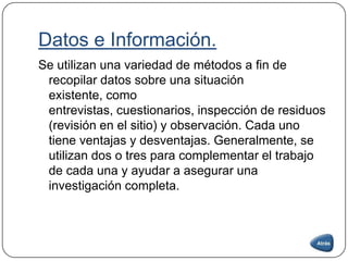 Datos e Información.
Se utilizan una variedad de métodos a fin de
recopilar datos sobre una situación
existente, como
entrevistas, cuestionarios, inspección de residuos
(revisión en el sitio) y observación. Cada uno
tiene ventajas y desventajas. Generalmente, se
utilizan dos o tres para complementar el trabajo
de cada una y ayudar a asegurar una
investigación completa.
 