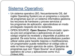 Sistema Operativo:
 Un sistema operativo (SO, frecuentemente OS, del
inglés Operating System) es un programa o conjunto
de programas que en un sistema informático gestiona
los recursos de hardware y provee servicios a
los programas de aplicación, ejecutándose en modo
privilegiado respecto de los restantes.
 OPEN SOURCE: Open Source (Pronunciado: open-
so-urs) son programas o aplicaciones el cual el
código original es revelado y disponible al público en
general. De esta forma, otros desarrolladores pueden
utilizar estos para hacerle mejoras o modificaciones.
Un programador puede redistribuir el código sólo si
este no hace ningún ejercicio de cobro. Ejemplos de
programas que son “Open Source” es el sistema
operativo de Linux y aplicaciones como VLC
(VideoLAN).
 