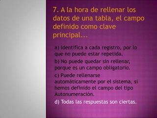 a) Identifica a cada registro, por lo
que no puede estar repetida.
b) No puede quedar sin rellenar,
porque es un campo obligatorio.
c) Puede rellenarse
automáticamente por el sistema, si
hemos definido el campo del tipo
Autonumeración.
d) Todas las respuestas son ciertas.
7. A la hora de rellenar los
datos de una tabla, el campo
definido como clave
principal...
 
