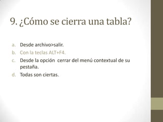 9. ¿Cómo se cierra una tabla?
a. Desde archivo>salir.
b. Con la teclas ALT+F4.
c. Desde la opción cerrar del menú contextual de su
pestaña.
d. Todas son ciertas.
 