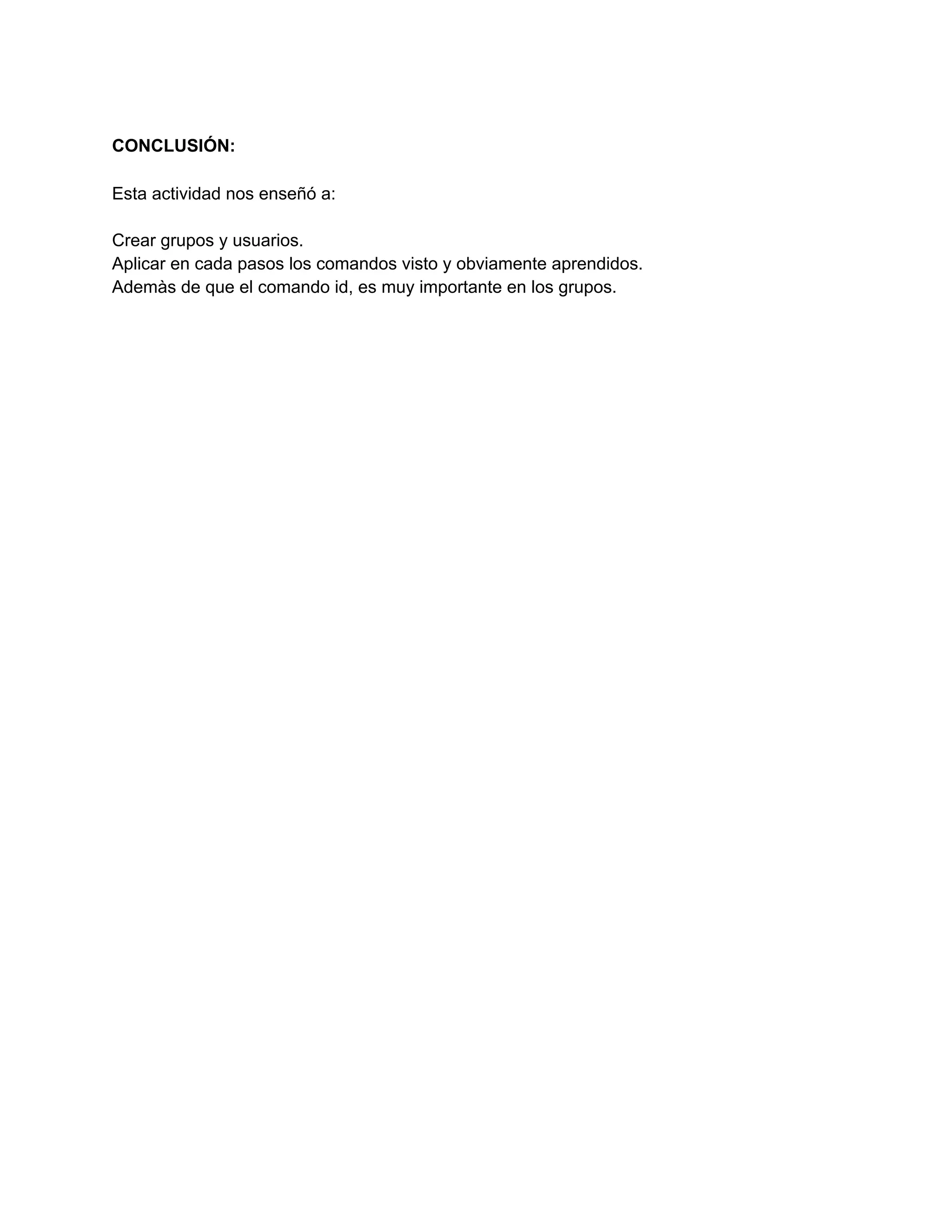 CONCLUSIÓN:
Esta actividad nos enseñó a:
Crear grupos y usuarios.
Aplicar en cada pasos los comandos visto y obviamente aprendidos.
Ademàs de que el comando id, es muy importante en los grupos.
 