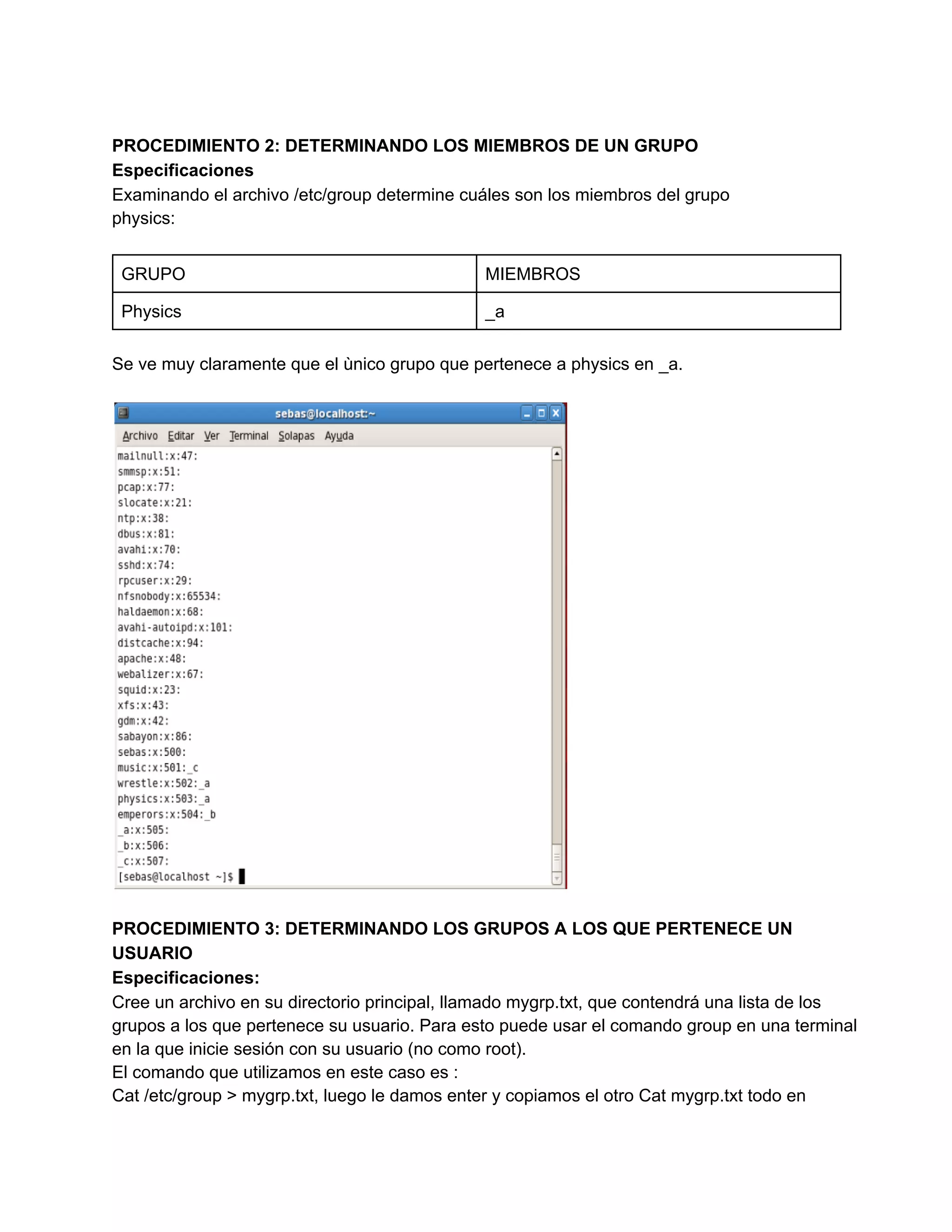 PROCEDIMIENTO 2: DETERMINANDO LOS MIEMBROS DE UN GRUPO
Especificaciones
Examinando el archivo /etc/group determine cuáles son los miembros del grupo
physics:
GRUPO MIEMBROS
Physics _a
Se ve muy claramente que el ùnico grupo que pertenece a physics en _a.
PROCEDIMIENTO 3: DETERMINANDO LOS GRUPOS A LOS QUE PERTENECE UN
USUARIO
Especificaciones:
Cree un archivo en su directorio principal, llamado mygrp.txt, que contendrá una lista de los
grupos a los que pertenece su usuario. Para esto puede usar el comando group en una terminal
en la que inicie sesión con su usuario (no como root).
El comando que utilizamos en este caso es :
Cat /etc/group > mygrp.txt, luego le damos enter y copiamos el otro Cat mygrp.txt todo en
 