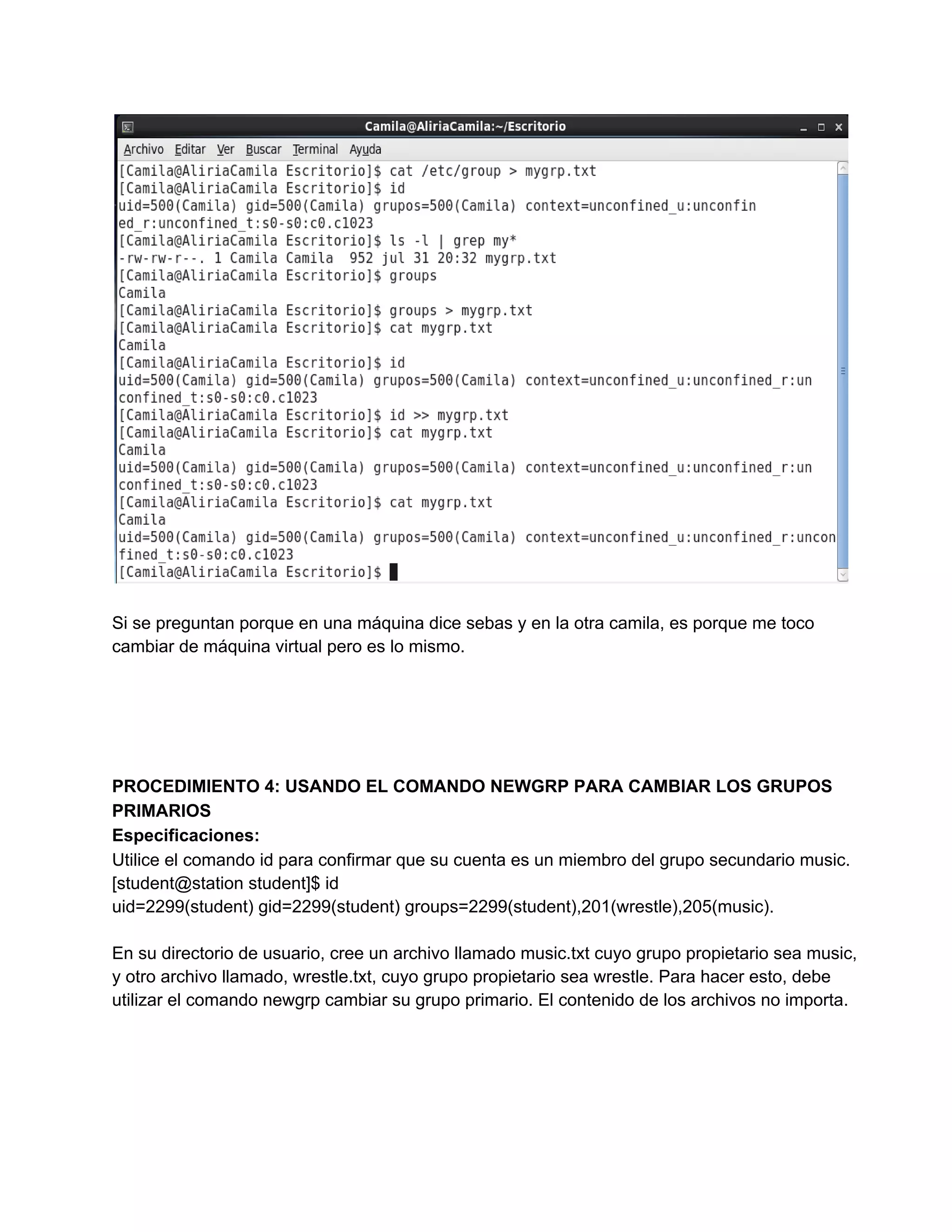 Si se preguntan porque en una máquina dice sebas y en la otra camila, es porque me toco
cambiar de máquina virtual pero es lo mismo.
PROCEDIMIENTO 4: USANDO EL COMANDO NEWGRP PARA CAMBIAR LOS GRUPOS
PRIMARIOS
Especificaciones:
Utilice el comando id para confirmar que su cuenta es un miembro del grupo secundario music.
[student@station student]$ id
uid=2299(student) gid=2299(student) groups=2299(student),201(wrestle),205(music).
En su directorio de usuario, cree un archivo llamado music.txt cuyo grupo propietario sea music,
y otro archivo llamado, wrestle.txt, cuyo grupo propietario sea wrestle. Para hacer esto, debe
utilizar el comando newgrp cambiar su grupo primario. El contenido de los archivos no importa.
 