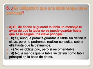 6. ¿Es obligatorio que una tabla tenga clave
principal?
 a) Sí, de hecho al guardar la tabla un mensaje te
avisa de que la tabla no se puede guardar hasta
que se le asigne una clave principal.
 b) Sí, aunque permite guardar la tabla sin definir la
clave, pero no podremos realizar consultas sobre
ella hasta que la definamos.
 c) No es obligatorio, pero sí recomendable.
 d) No, a menos que la tabla se defina como tabla
principal en la base de datos.
 