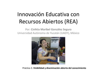 Innovación Educativa con
Recursos Abiertos (REA)
Por: Cinhtia Maribel González Segura
Universidad Autónoma de Yucatán (UADY), México
Práctica 3. Visibilidad y diseminación abierta del conocimiento
 