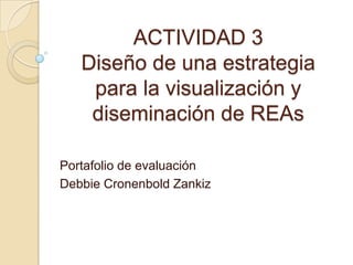 ACTIVIDAD 3
Diseño de una estrategia
para la visualización y
diseminación de REAs
Portafolio de evaluación
Debbie Cronenbold Zankiz
 
